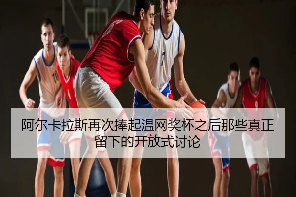 阿尔卡拉斯再次捧起温网奖杯之后那些真正留下的开放式讨论